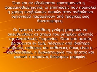 Όσο και αν εξελίσσεται επιστημονικά η
φαρμακοβιομηχανία, οι επιπτώσεις που προκαλεί
η χρήση αναβολικών ουσιών στον ανθρώπινο
οργανισμό παραμένουν από τραγικές έως
θανατηφόρες.
Οι έχοντες αντίθετη γνώμη μπορούν να
απευθυνθούν σε άτομα που υπήρξαν αθλητές
της Ανατολικής Γερμανίας. Όσοι από αυτούς
βρίσκονται εν ζωή, πάσχουν από ιδιαίτερα
σοβαρές παθήσεις και ασθένειες όπως είναι η
καρδιοπάθεια, η δυσλειτουργία του ήπατος και
φυσικά ο καρκίνος διάφορων μορφών.

 