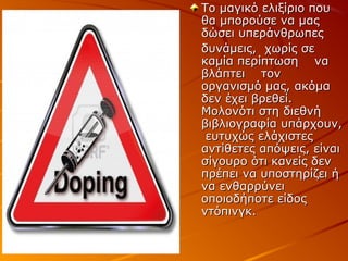 Το μαγικό ελιξίριο που
θα μπορούσε να μας
δώσει υπεράνθρωπες
δυνάμεις, χωρίς σε
καμία περίπτωση να
βλάπτει τον
οργανισμό μας, ακόμα
δεν έχει βρεθεί.
Μολονότι στη διεθνή
βιβλιογραφία υπάρχουν,
ευτυχώς ελάχιστες
αντίθετες απόψεις, είναι
σίγουρο ότι κανείς δεν
πρέπει να υποστηρίζει ή
να ενθαρρύνει
οποιοδήποτε είδος
ντόπινγκ.

 