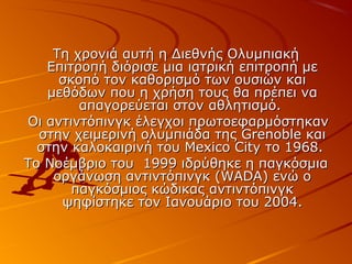 Τη χρονιά αυτή η Διεθνής Ολυμπιακή
Επιτροπή διόρισε μια ιατρική επιτροπή με
σκοπό τον καθορισμό των ουσιών και
μεθόδων που η χρήση τους θα πρέπει να
απαγορεύεται στον αθλητισμό.
Οι αντιντόπινγκ έλεγχοι πρωτοεφαρμόστηκαν
στην χειμερινή ολυμπιάδα της Grenoble και
στην καλοκαιρινή του Mexico City το 1968.
Το Νοέμβριο του 1999 ιδρύθηκε η παγκόσμια
οργάνωση αντιντόπινγκ (WADA) ενώ ο
παγκόσμιος κώδικας αντιντόπινγκ
ψηφίστηκε τον Ιανουάριο του 2004.

 