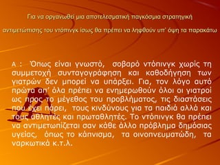 Για να οργανωθεί μια αποτελεσματική παγκόσμια στρατηγική
αντιμετώπισης του ντόπινγκ ίσως θα πρέπει να ληφθούν υπ’ όψη τα παρακάτω

: Όπως είναι γνωστό, σοβαρό ντόπινγκ χωρίς τη
συμμετοχή συνταγογράφηση και καθοδήγηση των
γιατρών δεν μπορεί να υπάρξει. Για, τον λόγο αυτό
πρώτα απ’ όλα πρέπει να ενημερωθούν όλοι οι γιατροί
ως προς το μέγεθος του προβλήματος, τις διαστάσεις
που έχει πάρει, τους κινδύνους για τα παιδιά αλλά και
τους αθλητές και πρωταθλητές. Το ντόπινγκ θα πρέπει
να αντιμετωπίζεται σαν κάθε άλλο πρόβλημα δημόσιας
υγείας, όπως το κάπνισμα, τα οινοπνευματώδη, τα
ναρκωτικά κ.τ.λ.
Α

 