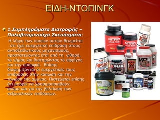ΕΙΔΗ-ΝΤΟΠΙΝΓΚ
1.Συμπληρώματα Διατροφής –
Πολυβιταμινούχα Σκευάσματα:
Η λήψη των ουσιών αυτών θεωρείται
ότι έχει ευεργετική επίδραση στους
αντιοξειδωτικούς μηχανισμούς,
προστατεύοντας έτσι από τη φθορά,
το γήρας και διατηρώντας το σφρίγος
και την ομορφιά. Επίσης
διαφημίζονται οι ευεργετικές τους
επιδράσεις στην κόπωση και την
τόνωση της άμυνας. Πιστεύεται επίσης
ότι μπορεί να χρησιμοποιηθούν
ακόμα και για την βελτίωση των
σεξουαλικών επιδόσεων.

 