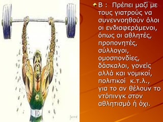 Β : Πρέπει μαζί με
τους γιατρούς να
συνεννοηθούν όλοι
οι ενδιαφερόμενοι,
όπως οι αθλητές,
προπονητές,
σύλλογοι,
ομοσπονδίες,
δάσκαλοι, γονείς
αλλά και νομικοί,
πολιτικοί κ.τ.λ.,
για το αν θέλουν το
ντόπινγκ στον
αθλητισμό ή όχι.

 