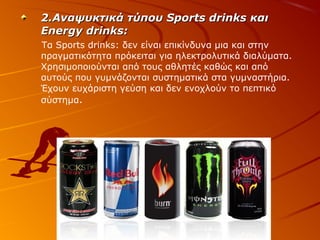 2.Αναψυκτικά τύπου Sports drinks και
Energy drinks:
Τα Sports drinks: δεν είναι επικίνδυνα μια και στην
πραγματικότητα πρόκειται για ηλεκτρολυτικά διαλύματα.
Χρησιμοποιούνται από τους αθλητές καθώς και από
αυτούς που γυμνάζονται συστηματικά στα γυμναστήρια.
Έχουν ευχάριστη γεύση και δεν ενοχλούν το πεπτικό
σύστημα.

 