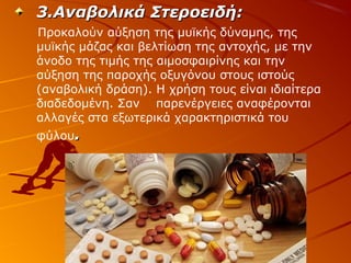 3.Αναβολικά Στεροειδή:
Προκαλούν αύξηση της μυϊκής δύναμης, της
μυϊκής μάζας και βελτίωση της αντοχής, με την
άνοδο της τιμής της αιμοσφαιρίνης και την
αύξηση της παροχής οξυγόνου στους ιστούς
(αναβολική δράση). Η χρήση τους είναι ιδιαίτερα
διαδεδομένη. Σαν παρενέργειες αναφέρονται
αλλαγές στα εξωτερικά χαρακτηριστικά του
φύλου.

 
