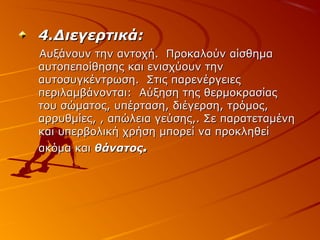 4.Διεγερτικά:
Αυξάνουν την αντοχή. Προκαλούν αίσθημα
αυτοπεποίθησης και ενισχύουν την
αυτοσυγκέντρωση. Στις παρενέργειες
περιλαμβάνονται: Αύξηση της θερμοκρασίας
του σώματος, υπέρταση, διέγερση, τρόμος,
αρρυθμίες, , απώλεια γεύσης,. Σε παρατεταμένη
και υπερβολική χρήση μπορεί να προκληθεί
ακόμα και θάνατος.

 