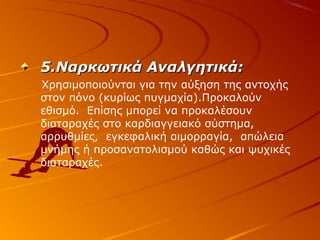 5.Ναρκωτικά Αναλγητικά:
Χρησιμοποιούνται για την αύξηση της αντοχής
στον πόνο (κυρίως πυγμαχία).Προκαλούν
εθισμό. Επίσης μπορεί να προκαλέσουν
διαταραχές στο καρδιαγγειακό σύστημα,
αρρυθμίες, εγκεφαλική αιμορραγία, απώλεια
μνήμης ή προσανατολισμού καθώς και ψυχικές
διαταραχές.

 