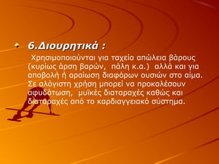 6.Διουρητικά :
Χρησιμοποιούνται για ταχεία απώλεια βάρους
(κυρίως άρση βαρών, πάλη κ.α.) αλλά και για
αποβολή ή αραίωση διαφόρων ουσιών στο αίμα.
Σε αλόγιστη χρήση μπορεί να προκαλέσουν
αφυδάτωση, μυϊκές διαταραχές καθώς και
διαταραχές από το καρδιαγγειακό σύστημα.

 