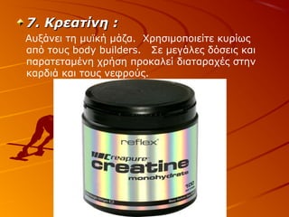 7. Κρεατίνη :
Αυξάνει τη μυϊκή μάζα. Χρησιμοποιείτε κυρίως
από τους body builders. Σε μεγάλες δόσεις και
παρατεταμένη χρήση προκαλεί διαταραχές στην
καρδιά και τους νεφρούς.

 