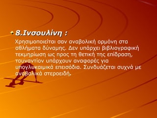 8.Ινσουλίνη :
Χρησιμοποιείται σαν αναβολική ορμόνη στα
αθλήματα δύναμης. Δεν υπάρχει βιβλιογραφική
τεκμηρίωση ως προς τη θετική της επίδραση,
τουναντίον υπάρχουν αναφορές για
υπογλυκαιμικά επεισόδια. Συνδυάζεται συχνά με
αναβολικά στεροειδή.

 