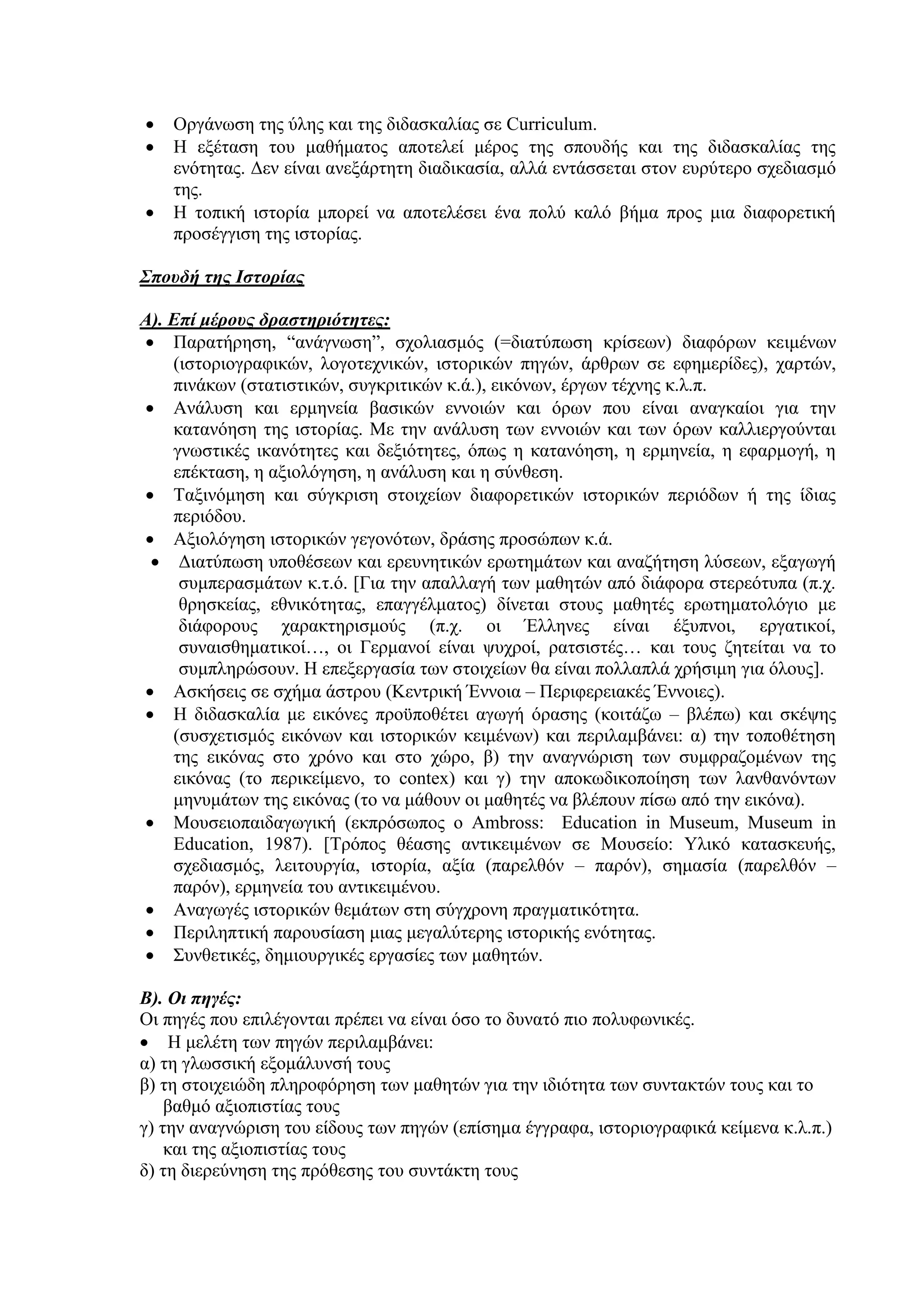 



Οργάνωση της ύλης και της διδασκαλίας σε Curriculum.
Η εξέταση του μαθήματος αποτελεί μέρος της σπουδής και της διδασκαλίας της
ενότητας. Δεν είναι ανεξάρτητη διαδικασία, αλλά εντάσσεται στον ευρύτερο σχεδιασμό
της.
Η τοπική ιστορία μπορεί να αποτελέσει ένα πολύ καλό βήμα προς μια διαφορετική
προσέγγιση της ιστορίας.

Σπουδή της Ιστορίας
Α). Επί μέρους δραστηριότητες:
 Παρατήρηση, “ανάγνωση”, σχολιασμός (=διατύπωση κρίσεων) διαφόρων κειμένων
(ιστοριογραφικών, λογοτεχνικών, ιστορικών πηγών, άρθρων σε εφημερίδες), χαρτών,
πινάκων (στατιστικών, συγκριτικών κ.ά.), εικόνων, έργων τέχνης κ.λ.π.
 Ανάλυση και ερμηνεία βασικών εννοιών και όρων που είναι αναγκαίοι για την
κατανόηση της ιστορίας. Με την ανάλυση των εννοιών και των όρων καλλιεργούνται
γνωστικές ικανότητες και δεξιότητες, όπως η κατανόηση, η ερμηνεία, η εφαρμογή, η
επέκταση, η αξιολόγηση, η ανάλυση και η σύνθεση.
 Ταξινόμηση και σύγκριση στοιχείων διαφορετικών ιστορικών περιόδων ή της ίδιας
περιόδου.
 Αξιολόγηση ιστορικών γεγονότων, δράσης προσώπων κ.ά.
 Διατύπωση υποθέσεων και ερευνητικών ερωτημάτων και αναζήτηση λύσεων, εξαγωγή
συμπερασμάτων κ.τ.ό. [Για την απαλλαγή των μαθητών από διάφορα στερεότυπα (π.χ.
θρησκείας, εθνικότητας, επαγγέλματος) δίνεται στους μαθητές ερωτηματολόγιο με
διάφορους χαρακτηρισμούς (π.χ. οι Έλληνες είναι έξυπνοι, εργατικοί,
συναισθηματικοί…, οι Γερμανοί είναι ψυχροί, ρατσιστές… και τους ζητείται να το
συμπληρώσουν. Η επεξεργασία των στοιχείων θα είναι πολλαπλά χρήσιμη για όλους].
 Ασκήσεις σε σχήμα άστρου (Κεντρική Έννοια – Περιφερειακές Έννοιες).
 Η διδασκαλία με εικόνες προϋποθέτει αγωγή όρασης (κοιτάζω – βλέπω) και σκέψης
(συσχετισμός εικόνων και ιστορικών κειμένων) και περιλαμβάνει: α) την τοποθέτηση
της εικόνας στο χρόνο και στο χώρο, β) την αναγνώριση των συμφραζομένων της
εικόνας (το περικείμενο, το contex) και γ) την αποκωδικοποίηση των λανθανόντων
μηνυμάτων της εικόνας (το να μάθουν οι μαθητές να βλέπουν πίσω από την εικόνα).
 Μουσειοπαιδαγωγική (εκπρόσωπος ο Ambross: Education in Museum, Museum in
Education, 1987). [Τρόπος θέασης αντικειμένων σε Μουσείο: Υλικό κατασκευής,
σχεδιασμός, λειτουργία, ιστορία, αξία (παρελθόν – παρόν), σημασία (παρελθόν –
παρόν), ερμηνεία του αντικειμένου.
 Αναγωγές ιστορικών θεμάτων στη σύγχρονη πραγματικότητα.
 Περιληπτική παρουσίαση μιας μεγαλύτερης ιστορικής ενότητας.
 Συνθετικές, δημιουργικές εργασίες των μαθητών.
Β). Οι πηγές:
Οι πηγές που επιλέγονται πρέπει να είναι όσο το δυνατό πιο πολυφωνικές.
 Η μελέτη των πηγών περιλαμβάνει:
α) τη γλωσσική εξομάλυνσή τους
β) τη στοιχειώδη πληροφόρηση των μαθητών για την ιδιότητα των συντακτών τους και το
βαθμό αξιοπιστίας τους
γ) την αναγνώριση του είδους των πηγών (επίσημα έγγραφα, ιστοριογραφικά κείμενα κ.λ.π.)
και της αξιοπιστίας τους
δ) τη διερεύνηση της πρόθεσης του συντάκτη τους

 