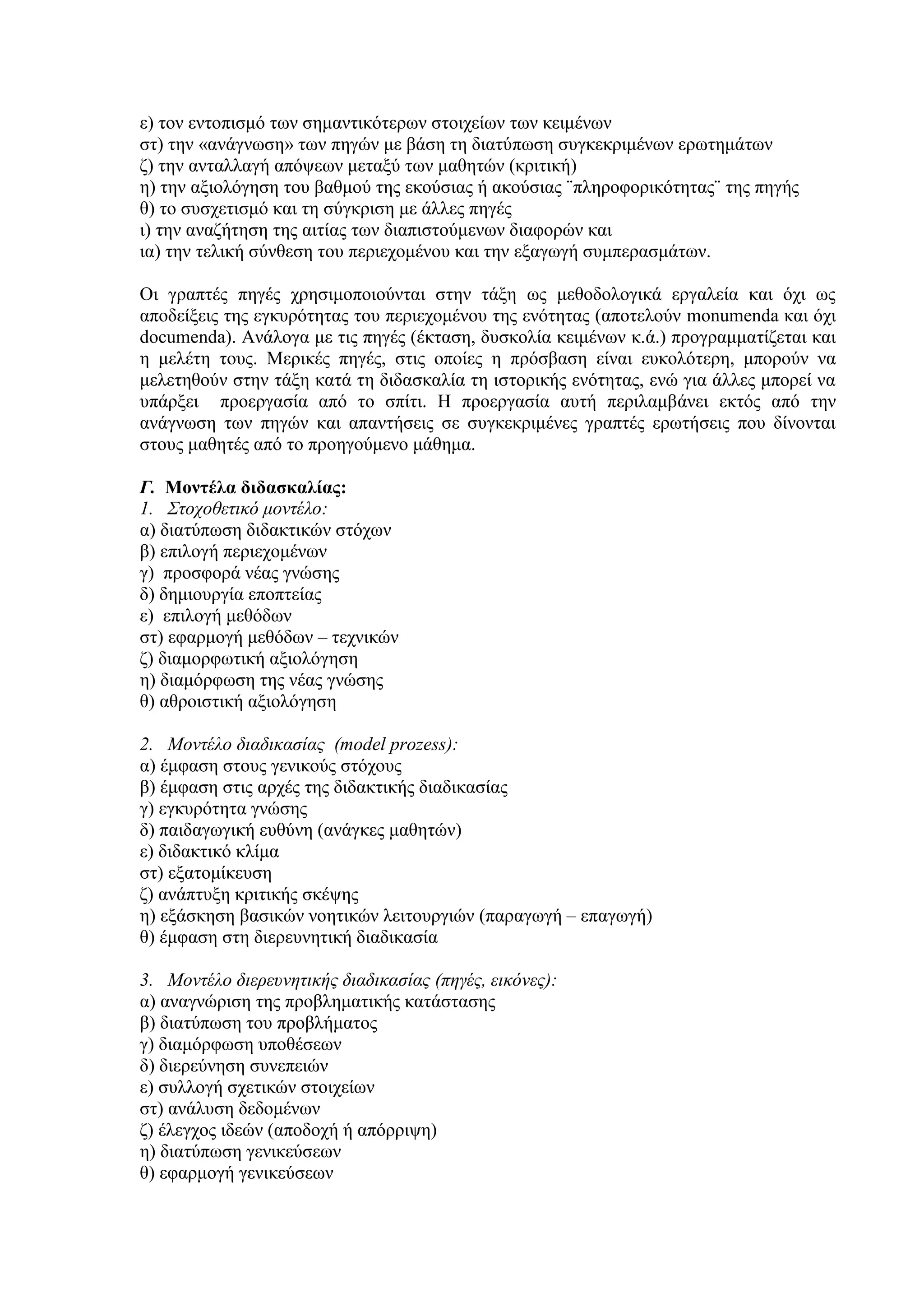 ε) τον εντοπισμό των σημαντικότερων στοιχείων των κειμένων
στ) την «ανάγνωση» των πηγών με βάση τη διατύπωση συγκεκριμένων ερωτημάτων
ζ) την ανταλλαγή απόψεων μεταξύ των μαθητών (κριτική)
η) την αξιολόγηση του βαθμού της εκούσιας ή ακούσιας ¨πληροφορικότητας¨ της πηγής
θ) το συσχετισμό και τη σύγκριση με άλλες πηγές
ι) την αναζήτηση της αιτίας των διαπιστούμενων διαφορών και
ια) την τελική σύνθεση του περιεχομένου και την εξαγωγή συμπερασμάτων.
Οι γραπτές πηγές χρησιμοποιούνται στην τάξη ως μεθοδολογικά εργαλεία και όχι ως
αποδείξεις της εγκυρότητας του περιεχομένου της ενότητας (αποτελούν monumenda και όχι
documenda). Ανάλογα με τις πηγές (έκταση, δυσκολία κειμένων κ.ά.) προγραμματίζεται και
η μελέτη τους. Μερικές πηγές, στις οποίες η πρόσβαση είναι ευκολότερη, μπορούν να
μελετηθούν στην τάξη κατά τη διδασκαλία τη ιστορικής ενότητας, ενώ για άλλες μπορεί να
υπάρξει προεργασία από το σπίτι. Η προεργασία αυτή περιλαμβάνει εκτός από την
ανάγνωση των πηγών και απαντήσεις σε συγκεκριμένες γραπτές ερωτήσεις που δίνονται
στους μαθητές από το προηγούμενο μάθημα.
Γ. Μοντέλα διδασκαλίας:
1. Στοχοθετικό μοντέλο:
α) διατύπωση διδακτικών στόχων
β) επιλογή περιεχομένων
γ) προσφορά νέας γνώσης
δ) δημιουργία εποπτείας
ε) επιλογή μεθόδων
στ) εφαρμογή μεθόδων – τεχνικών
ζ) διαμορφωτική αξιολόγηση
η) διαμόρφωση της νέας γνώσης
θ) αθροιστική αξιολόγηση
2. Μοντέλο διαδικασίας (model prozess):
α) έμφαση στους γενικούς στόχους
β) έμφαση στις αρχές της διδακτικής διαδικασίας
γ) εγκυρότητα γνώσης
δ) παιδαγωγική ευθύνη (ανάγκες μαθητών)
ε) διδακτικό κλίμα
στ) εξατομίκευση
ζ) ανάπτυξη κριτικής σκέψης
η) εξάσκηση βασικών νοητικών λειτουργιών (παραγωγή – επαγωγή)
θ) έμφαση στη διερευνητική διαδικασία
3. Μοντέλο διερευνητικής διαδικασίας (πηγές, εικόνες):
α) αναγνώριση της προβληματικής κατάστασης
β) διατύπωση του προβλήματος
γ) διαμόρφωση υποθέσεων
δ) διερεύνηση συνεπειών
ε) συλλογή σχετικών στοιχείων
στ) ανάλυση δεδομένων
ζ) έλεγχος ιδεών (αποδοχή ή απόρριψη)
η) διατύπωση γενικεύσεων
θ) εφαρμογή γενικεύσεων

 