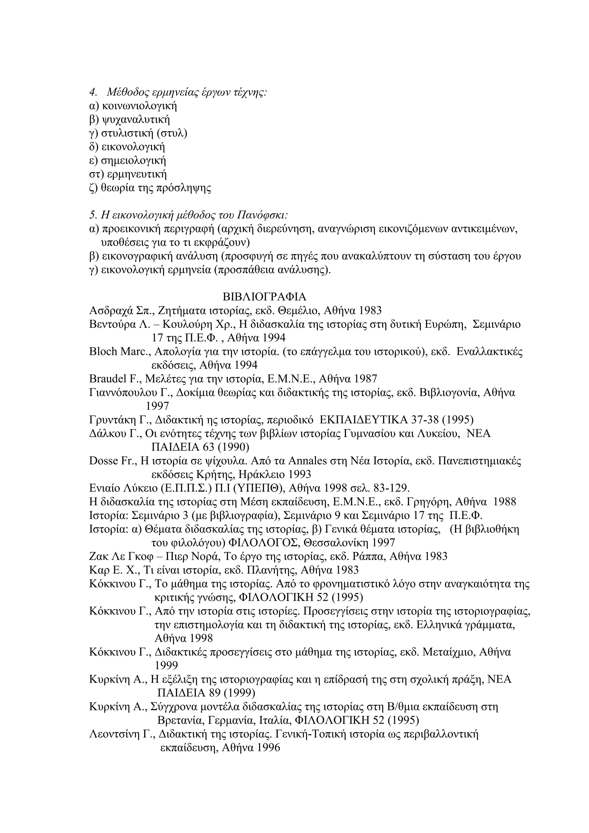 4. Μέθοδος ερμηνείας έργων τέχνης:
α) κοινωνιολογική
β) ψυχαναλυτική
γ) στυλιστική (στυλ)
δ) εικονολογική
ε) σημειολογική
στ) ερμηνευτική
ζ) θεωρία της πρόσληψης
5. Η εικονολογική μέθοδος του Πανόφσκι:
α) προεικονική περιγραφή (αρχική διερεύνηση, αναγνώριση εικονιζόμενων αντικειμένων,
υποθέσεις για το τι εκφράζουν)
β) εικονογραφική ανάλυση (προσφυγή σε πηγές που ανακαλύπτουν τη σύσταση του έργου
γ) εικονολογική ερμηνεία (προσπάθεια ανάλυσης).
ΒΙΒΛΙΟΓΡΑΦΙΑ
Ασδραχά Σπ., Ζητήματα ιστορίας, εκδ. Θεμέλιο, Αθήνα 1983
Βεντούρα Λ. – Κουλούρη Χρ., Η διδασκαλία της ιστορίας στη δυτική Ευρώπη, Σεμινάριο
17 της Π.Ε.Φ. , Αθήνα 1994
Bloch Marc., Aπολογία για την ιστορία. (το επάγγελμα του ιστορικού), εκδ. Εναλλακτικές
εκδόσεις, Αθήνα 1994
Braudel F., Μελέτες για την ιστορία, Ε.Μ.Ν.Ε., Αθήνα 1987
Γιαννόπουλου Γ., Δοκίμια θεωρίας και διδακτικής της ιστορίας, εκδ. Βιβλιογονία, Αθήνα
1997
Γρυντάκη Γ., Διδακτική ης ιστορίας, περιοδικό ΕΚΠΑΙΔΕΥΤΙΚΑ 37-38 (1995)
Δάλκου Γ., Οι ενότητες τέχνης των βιβλίων ιστορίας Γυμνασίου και Λυκείου, ΝΕΑ
ΠΑΙΔΕΙΑ 63 (1990)
Dosse Fr., H ιστορία σε ψίχουλα. Από τα Annales στη Νέα Ιστορία, εκδ. Πανεπιστημιακές
εκδόσεις Κρήτης, Ηράκλειο 1993
Ενιαίο Λύκειο (Ε.Π.Π.Σ.) Π.Ι (ΥΠΕΠΘ), Αθήνα 1998 σελ. 83-129.
Η διδασκαλία της ιστορίας στη Μέση εκπαίδευση, Ε.Μ.Ν.Ε., εκδ. Γρηγόρη, Αθήνα 1988
Ιστορία: Σεμινάριο 3 (με βιβλιογραφία), Σεμινάριο 9 και Σεμινάριο 17 της Π.Ε.Φ.
Ιστορία: α) Θέματα διδασκαλίας της ιστορίας, β) Γενικά θέματα ιστορίας, (Η βιβλιοθήκη
του φιλολόγου) ΦΙΛΟΛΟΓΟΣ, Θεσσαλονίκη 1997
Ζακ Λε Γκοφ – Πιερ Νορά, Το έργο της ιστορίας, εκδ. Ράππα, Αθήνα 1983
Καρ Ε. Χ., Τι είναι ιστορία, εκδ. Πλανήτης, Αθήνα 1983
Κόκκινου Γ., Το μάθημα της ιστορίας. Από το φρονηματιστικό λόγο στην αναγκαιότητα της
κριτικής γνώσης, ΦΙΛΟΛΟΓΙΚΗ 52 (1995)
Κόκκινου Γ., Από την ιστορία στις ιστορίες. Προσεγγίσεις στην ιστορία της ιστοριογραφίας,
την επιστημολογία και τη διδακτική της ιστορίας, εκδ. Ελληνικά γράμματα,
Αθήνα 1998
Κόκκινου Γ., Διδακτικές προσεγγίσεις στο μάθημα της ιστορίας, εκδ. Μεταίχμιο, Αθήνα
1999
Κυρκίνη Α., Η εξέλιξη της ιστοριογραφίας και η επίδρασή της στη σχολική πράξη, ΝΕΑ
ΠΑΙΔΕΙΑ 89 (1999)
Κυρκίνη Α., Σύγχρονα μοντέλα διδασκαλίας της ιστορίας στη Β/θμια εκπαίδευση στη
Βρετανία, Γερμανία, Ιταλία, ΦΙΛΟΛΟΓΙΚΗ 52 (1995)
Λεοντσίνη Γ., Διδακτική της ιστορίας. Γενική-Τοπική ιστορία ως περιβαλλοντική
εκπαίδευση, Αθήνα 1996

 