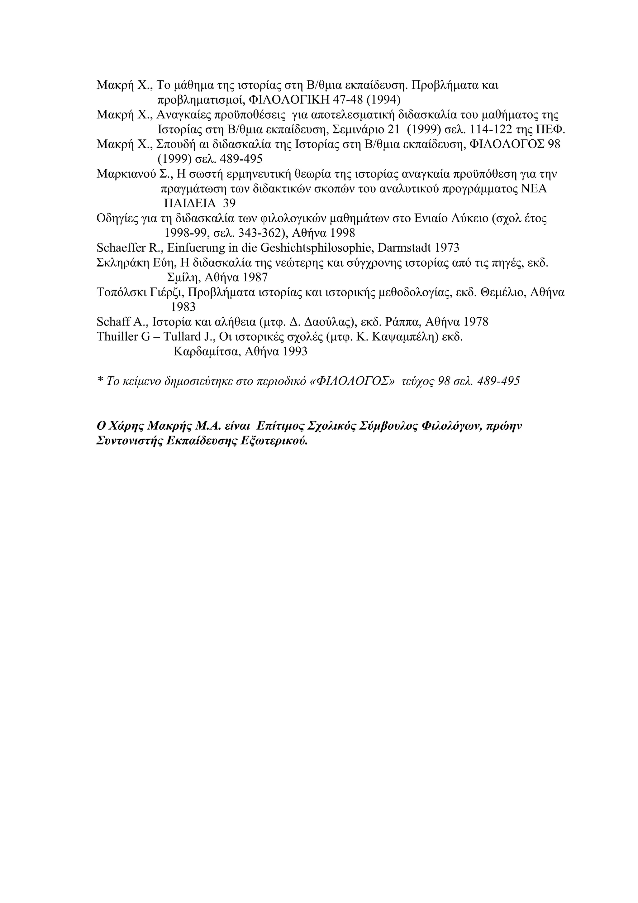 Μακρή Χ., Το μάθημα της ιστορίας στη Β/θμια εκπαίδευση. Προβλήματα και
προβληματισμοί, ΦΙΛΟΛΟΓΙΚΗ 47-48 (1994)
Μακρή Χ., Αναγκαίες προϋποθέσεις για αποτελεσματική διδασκαλία του μαθήματος της
Ιστορίας στη Β/θμια εκπαίδευση, Σεμινάριο 21 (1999) σελ. 114-122 της ΠΕΦ.
Μακρή Χ., Σπουδή αι διδασκαλία της Ιστορίας στη Β/θμια εκπαίδευση, ΦΙΛΟΛΟΓΟΣ 98
(1999) σελ. 489-495
Μαρκιανού Σ., Η σωστή ερμηνευτική θεωρία της ιστορίας αναγκαία προϋπόθεση για την
πραγμάτωση των διδακτικών σκοπών του αναλυτικού προγράμματος ΝΕΑ
ΠΑΙΔΕΙΑ 39
Οδηγίες για τη διδασκαλία των φιλολογικών μαθημάτων στο Ενιαίο Λύκειο (σχολ έτος
1998-99, σελ. 343-362), Αθήνα 1998
Schaeffer R., Einfuerung in die Geshichtsphilosophie, Darmstadt 1973
Σκληράκη Εύη, Η διδασκαλία της νεώτερης και σύγχρονης ιστορίας από τις πηγές, εκδ.
Σμίλη, Αθήνα 1987
Τοπόλσκι Γιέρζι, Προβλήματα ιστορίας και ιστορικής μεθοδολογίας, εκδ. Θεμέλιο, Αθήνα
1983
Schaff A., Ιστορία και αλήθεια (μτφ. Δ. Δαούλας), εκδ. Ράππα, Αθήνα 1978
Thuiller G – Tullard J., Οι ιστορικές σχολές (μτφ. Κ. Καψαμπέλη) εκδ.
Καρδαμίτσα, Αθήνα 1993
* Το κείμενο δημοσιεύτηκε στο περιοδικό «ΦΙΛΟΛΟΓΟΣ» τεύχος 98 σελ. 489-495
Ο Χάρης Μακρής Μ.Α. είναι Επίτιμος Σχολικός Σύμβουλος Φιλολόγων, πρώην
Συντονιστής Εκπαίδευσης Εξωτερικού.

 