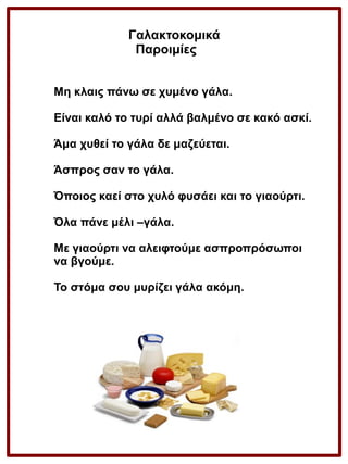 Γαλακτοκομικά
Παροιμίες
Μη κλαις πάνω σε χυμένο γάλα.
Είναι καλό το τυρί αλλά βαλμένο σε κακό ασκί.
Άμα χυθεί το γάλα δε μαζεύεται.
Άσπρος σαν το γάλα.
Όποιος καεί στο χυλό φυσάει και το γιαούρτι.
Όλα πάνε μέλι –γάλα.
Με γιαούρτι να αλειφτούμε ασπροπρόσωποι
να βγούμε.
Το στόμα σου μυρίζει γάλα ακόμη.

 
