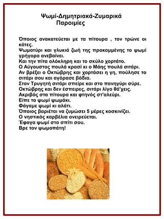 Ψωμί-Δημητριακά-Ζυμαρικά
Παροιμίες
Όποιος ανακατεύεται με τα πίτουρα , τον τρώνε οι
κότες.
Ψωμοτύρι και γλυκιά ζωή της προκομμένης το ψωμί
γρήγορα ανεβαίνει.
Και την πίτα ολόκληρη και το σκύλο χορτάτο.
Ο Αύγουστος πουλά κρασί κι ο Μάης πουλά σιτάρι.
Αν βρέξει ο Οκτώβρης και χορτάσει η γη, πούλησε το
σιτάρι σου και αγόρασε βόδια.
Στον Τρυγητή σιτάρι σπείρε και στο πανηγύρι σύρε.
Οκτώβρης και δεν έσπειρες, σιτάρι λίγο θά'χεις.
Ακριβός στα πίτουρα και φτηνός στ'αλεύρι.
Είπε το ψωμί ψωμάκι.
Φάγαμε ψωμί κι αλάτι.
Όποιος βαριέται να ζυμώσει 5 μέρες κοσκινίζει.
Ο νηστικός καρβέλια ονειρεύεται.
Έφαγα ψωμί στο σπίτι σου.
Βρε τον ψωμοπάτη!

 
