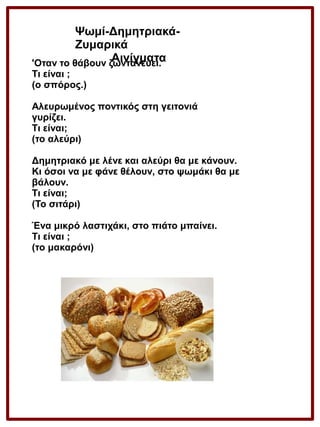 Ψωμί-ΔημητριακάΖυμαρικά
Αινίγματα
'Οταν το θάβουν ζωντανεύει.
Τι είναι ;
(ο σπόρος.)
Αλευρωμένος ποντικός στη γειτονιά
γυρίζει.
Τι είναι;
(το αλεύρι)
Δημητριακό με λένε και αλεύρι θα με κάνουν.
Κι όσοι να με φάνε θέλουν, στο ψωμάκι θα με
βάλουν.
Τι είναι;
(Το σιτάρι)
Ένα μικρό λαστιχάκι, στο πιάτο μπαίνει.
Τι είναι ;
(το μακαρόνι)

 