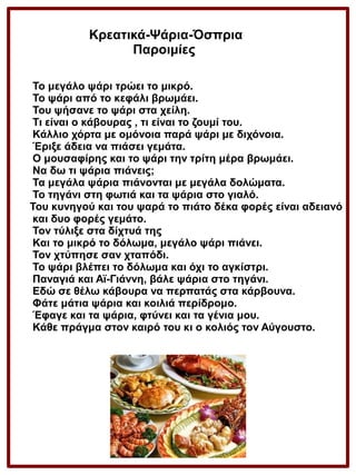 Κρεατικά-Ψάρια-Όσπρια
Παροιμίες
Το μεγάλο ψάρι τρώει το μικρό.
Το ψάρι από το κεφάλι βρωμάει.
Του ψήσανε το ψάρι στα χείλη.
Τι είναι ο κάβουρας , τι είναι το ζουμί του.
Κάλλιο χόρτα με ομόνοια παρά ψάρι με διχόνοια.
Έριξε άδεια να πιάσει γεμάτα.
Ο μουσαφίρης και το ψάρι την τρίτη μέρα βρωμάει.
Να δω τι ψάρια πιάνεις;
Τα μεγάλα ψάρια πιάνονται με μεγάλα δολώματα.
Το τηγάνι στη φωτιά και τα ψάρια στο γιαλό.
Του κυνηγού και του ψαρά το πιάτο δέκα φορές είναι αδειανό
και δυο φορές γεμάτο.
Τον τύλιξε στα δίχτυά της
Και το μικρό το δόλωμα, μεγάλο ψάρι πιάνει.
Τον χτύπησε σαν χταπόδι.
Το ψάρι βλέπει το δόλωμα και όχι το αγκίστρι.
Παναγιά και Αϊ-Γιάννη, βάλε ψάρια στο τηγάνι.
Εδώ σε θέλω κάβουρα να περπατάς στα κάρβουνα.
Φάτε μάτια ψάρια και κοιλιά περίδρομο.
Έφαγε και τα ψάρια, φτύνει και τα γένια μου.
Κάθε πράγμα στον καιρό του κι ο κολιός τον Αύγουστο.

 