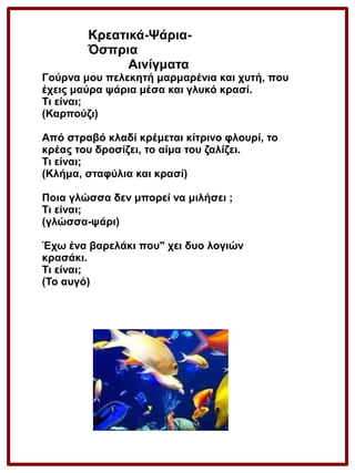 Κρεατικά-ΨάριαΌσπρια
Αινίγματα

Γούρνα μου πελεκητή μαρμαρένια και χυτή, που
έχεις μαύρα ψάρια μέσα και γλυκό κρασί.
Τι είναι;
(Καρπούζι)
Από στραβό κλαδί κρέμεται κίτρινο φλουρί, το
κρέας του δροσίζει, το αίμα του ζαλίζει.
Τι είναι;
(Κλήμα, σταφύλια και κρασί)
Ποια γλώσσα δεν μπορεί να μιλήσει ;
Τι είναι;
(γλώσσα-ψάρι)
Έχω ένα βαρελάκι που" χει δυο λογιών
κρασάκι.
Τι είναι;
(Το αυγό)

 