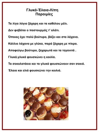 Γλυκά-Έλαια-Λίπη
Παροιμίες
Τα λίγα λόγια ζάχαρη και τα καθόλου μέλι.
Δεν φοβάται ο παστουρμάς τ' αλάτι.
Όποιος έχει πολύ βούτυρο, βάζει και στα λάχανα.
Κάλλιο λάχανα με γλύκα, παρά ζάχαρη με πίκρα.
Αποφεύγω βούτυρο, ζαχαρωτά και τα τηγανιτά .
Γλυκά,γλυκά φουσκώνει η κοιλία.
Τα σοκολατάκια και τα γλυκά φουσκώνουν σαν σακιά.
Έλαια και ελιά φουσκώνει την κοιλιά.

 