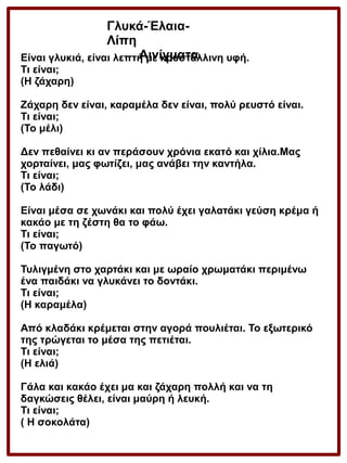 Γλυκά-ΈλαιαΛίπη
Αινίγματα
Είναι γλυκιά, είναι λεπτή με κρυστάλλινη υφή.
Τι είναι;
(Η ζάχαρη)
Ζάχαρη δεν είναι, καραμέλα δεν είναι, πολύ ρευστό είναι.
Τι είναι;
(Το μέλι)
Δεν πεθαίνει κι αν περάσουν χρόνια εκατό και χίλια.Μας
χορταίνει, μας φωτίζει, μας ανάβει την καντήλα.
Τι είναι;
(Το λάδι)
Είναι μέσα σε χωνάκι και πολύ έχει γαλατάκι γεύση κρέμα ή
κακάο με τη ζέστη θα το φάω.
Τι είναι;
(Το παγωτό)
Τυλιγμένη στο χαρτάκι και με ωραίο χρωματάκι περιμένω
ένα παιδάκι να γλυκάνει το δοντάκι.
Τι είναι;
(Η καραμέλα)
Από κλαδάκι κρέμεται στην αγορά πουλιέται. Το εξωτερικό
της τρώγεται το μέσα της πετιέται.
Τι είναι;
(Η ελιά)
Γάλα και κακάο έχει μα και ζάχαρη πολλή και να τη
δαγκώσεις θέλει, είναι μαύρη ή λευκή.
Τι είναι;
( Η σοκολάτα)

 