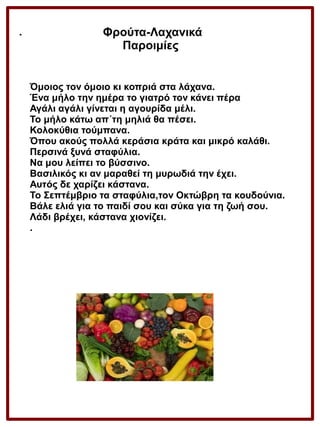 .

Φρούτα-Λαχανικά
Παροιμίες
Όμοιος τον όμοιο κι κοπριά στα λάχανα.
Ένα μήλο την ημέρα το γιατρό τον κάνει πέρα
Αγάλι αγάλι γίνεται η αγουρίδα μέλι.
Το μήλο κάτω απ΄τη μηλιά θα πέσει.
Κολοκύθια τούμπανα.
Όπου ακούς πολλά κεράσια κράτα και μικρό καλάθι.
Περσινά ξυνά σταφύλια.
Να μου λείπει το βύσσινο.
Βασιλικός κι αν μαραθεί τη μυρωδιά την έχει.
Αυτός δε χαρίζει κάστανα.
Το Σεπτέμβριο τα σταφύλια,τον Οκτώβρη τα κουδούνια.
Βάλε ελιά για το παιδί σου και σύκα για τη ζωή σου.
Λάδι βρέχει, κάστανα χιονίζει.
.

 