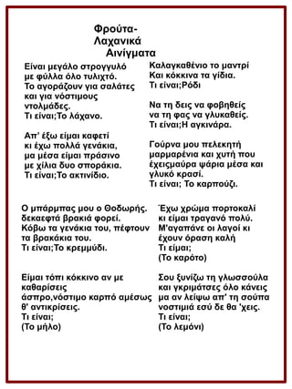 ΦρούταΛαχανικά
Αινίγματα
Είναι μεγάλο στρογγυλό
με φύλλα όλο τυλιχτό.
Το αγοράζουν για σαλάτες
και για νόστιμους
ντολμάδες.
Τι είναι;Το λάχανο.
Απ’ έξω είμαι καφετί
κι έχω πολλά γενάκια,
μα μέσα είμαι πράσινο
με χίλια δυο σποράκια.
Τι είναι;Το ακτινίδιο.

Καλαγκαθένιο το μαντρί
Και κόκκινα τα γίδια.
Τι είναι;Ρόδι
Να τη δεις να φοβηθείς
να τη φας να γλυκαθείς.
Τι είναι;Η αγκινάρα.
Γούρνα μου πελεκητή
μαρμαρένια και χυτή που
έχειςμαύρα ψάρια μέσα και
γλυκό κρασί.
Τι είναι; Το καρπούζι.

Ο μπάρμπας μου ο Θοδωρής.
δεκαεφτά βρακιά φορεί.
Κόβω τα γενάκια του, πέφτουν
τα βρακάκια του.
Τι είναι;Το κρεμμύδι.

Έχω χρώμα πορτοκαλί
κι είμαι τραγανό πολύ.
Μ'αγαπάνε οι λαγοί κι
έχουν όραση καλή
Τι είμαι;
(Το καρότο)

Είμαι τόπι κόκκινο αν με
καθαρίσεις
άσπρο,νόστιμο καρπό αμέσως
θ' αντικρίσεις.
Τι είναι;
(Το μήλο)

Σου ξυνίζω τη γλωσσούλα
και γκριμάτσες όλο κάνεις
μα αν λείψω απ' τη σούπα
νοστιμιά εσύ δε θα 'χεις.
Τι είναι;
(Το λεμόνι)

 