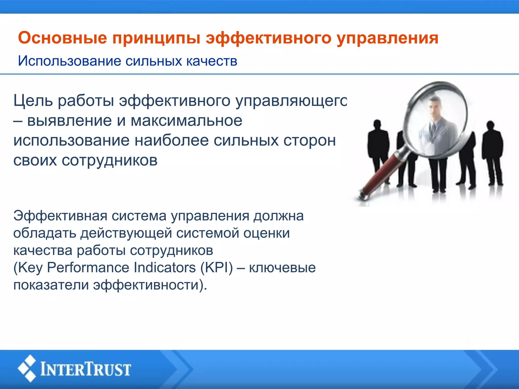 Основные принципы эффективного управления
Использование сильных качеств

Цель работы эффективного управляющего
– выявление и максимальное
использование наиболее сильных сторон
своих сотрудников
Эффективная система управления должна
обладать действующей системой оценки
качества работы сотрудников
(Key Performance Indicators (KPI) – ключевые
показатели эффективности).

 