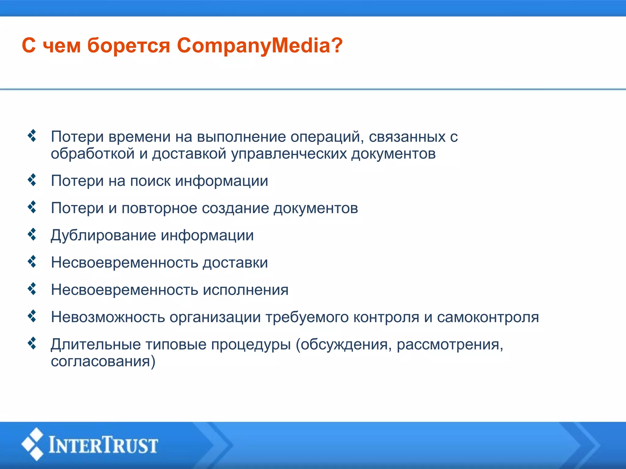 С чем борется CompanyMedia?

Потери времени на выполнение операций, связанных с
обработкой и доставкой управленческих документов
Потери на поиск информации
Потери и повторное создание документов
Дублирование информации
Несвоевременность доставки
Несвоевременность исполнения
Невозможность организации требуемого контроля и самоконтроля
Длительные типовые процедуры (обсуждения, рассмотрения,
согласования)

 