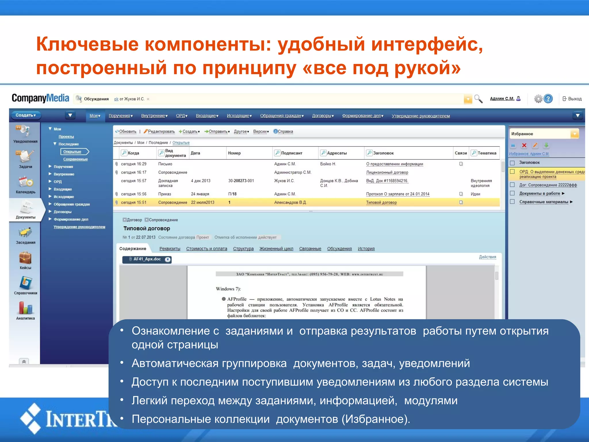 Ключевые компоненты: удобный интерфейс,
построенный по принципу «все под рукой»

• Ознакомление с заданиями и отправка результатов работы путем открытия
одной страницы
• Автоматическая группировка документов, задач, уведомлений
• Доступ к последним поступившим уведомлениям из любого раздела системы
• Легкий переход между заданиями, информацией, модулями
• Персональные коллекции документов (Избранное).

 