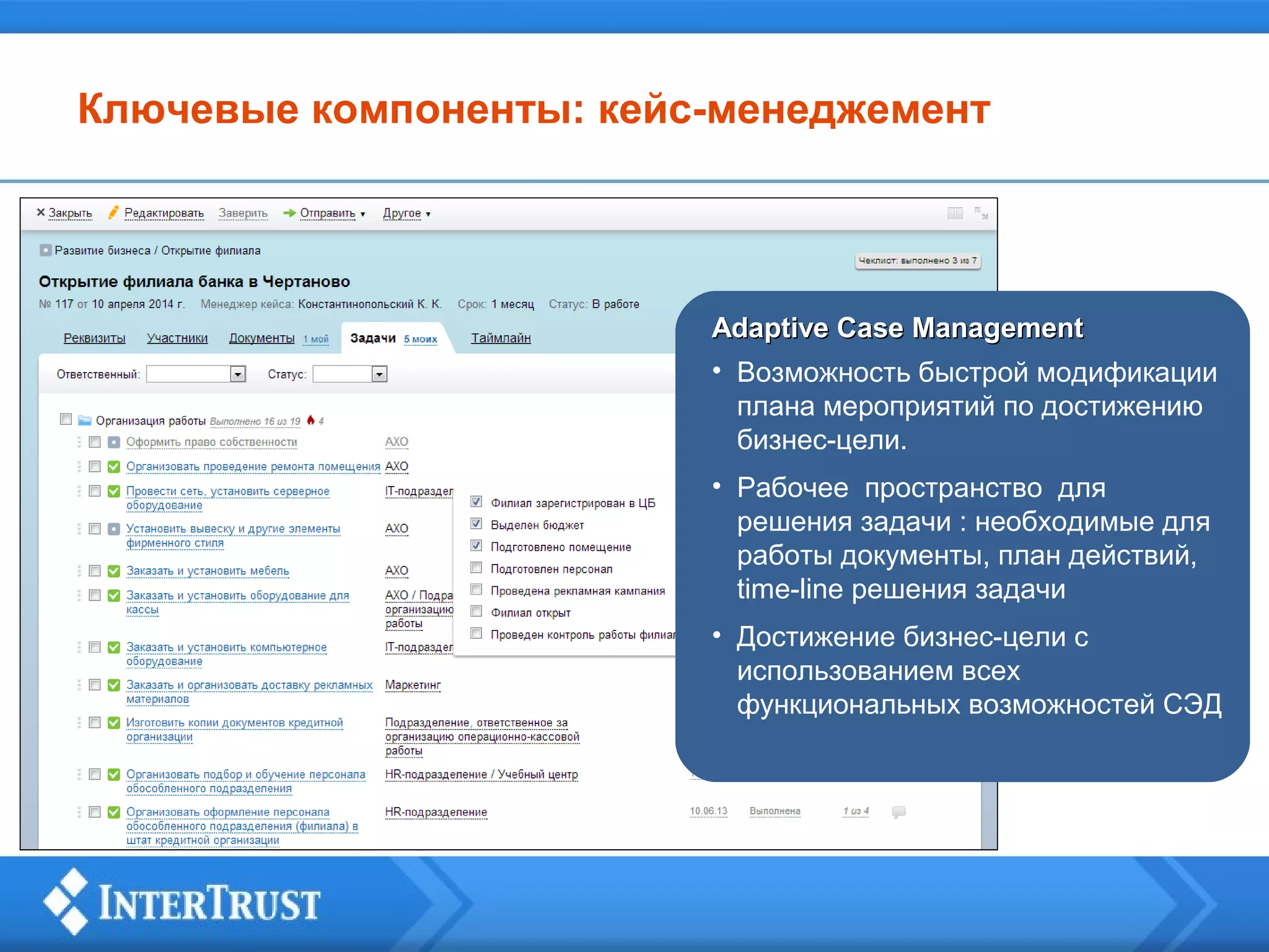 Ключевые компоненты: кейс-менеджемент

Adaptive Case Management
• Возможность быстрой модификации
плана мероприятий по достижению
бизнес-цели.
• Рабочее пространство для
решения задачи : необходимые для
работы документы, план действий,
time-line решения задачи
• Достижение бизнес-цели с
использованием всех
функциональных возможностей СЭД

 
