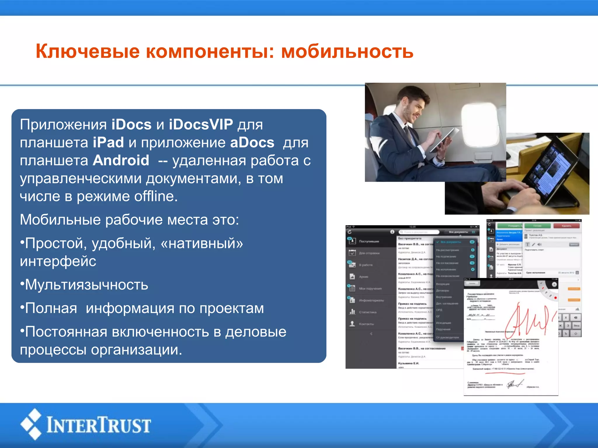 Ключевые компоненты: мобильность

Приложения iDocs и iDocsVIP для
планшета iPad и приложение aDocs для
планшета Android -- удаленная работа с
управленческими документами, в том
числе в режиме offline.
Мобильные рабочие места это:
•Простой, удобный, «нативный»
интерфейс
•Мультиязычность
•Полная информация по проектам
•Постоянная включенность в деловые
процессы организации.

 