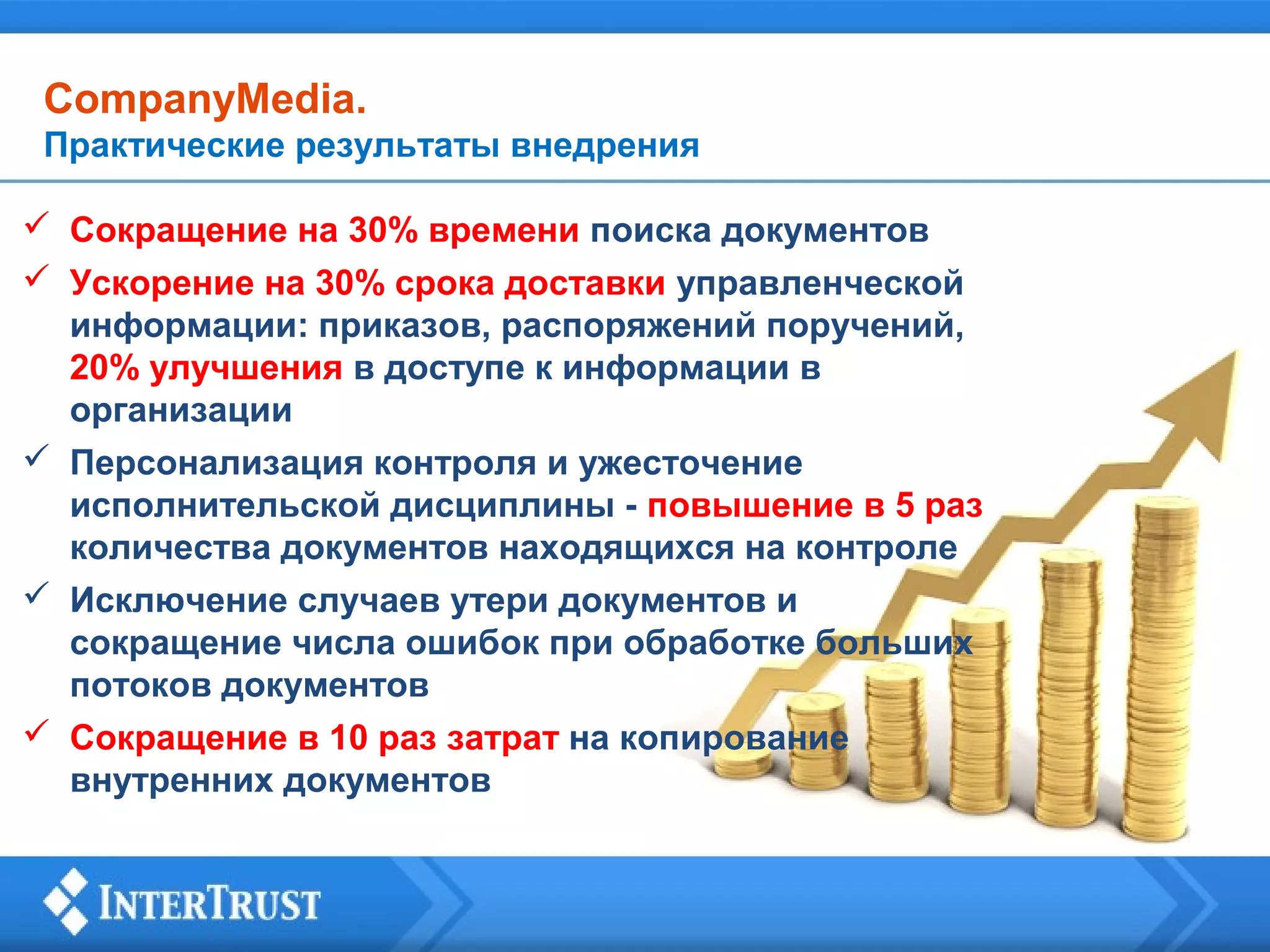CompanyMedia.
Практические результаты внедрения
 Сокращение на 30% времени поиска документов
 Ускорение на 30% срока доставки управленческой
информации: приказов, распоряжений поручений,
20% улучшения в доступе к информации в
организации
 Персонализация контроля и ужесточение
исполнительской дисциплины - повышение в 5 раз
количества документов находящихся на контроле
 Исключение случаев утери документов и
сокращение числа ошибок при обработке больших
потоков документов
 Сокращение в 10 раз затрат на копирование
внутренних документов

 