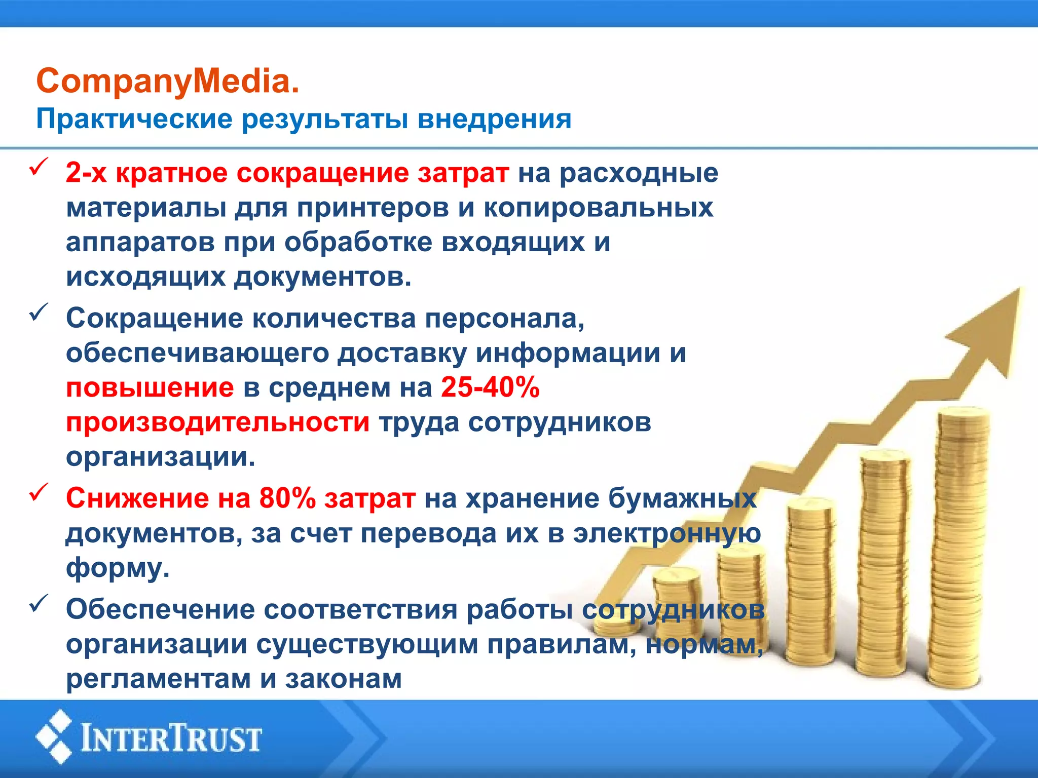 CompanyMedia.
Практические результаты внедрения
 2-х кратное сокращение затрат на расходные
материалы для принтеров и копировальных
аппаратов при обработке входящих и
исходящих документов.
 Сокращение количества персонала,
обеспечивающего доставку информации и
повышение в среднем на 25-40%
производительности труда сотрудников
организации.
 Снижение на 80% затрат на хранение бумажных
документов, за счет перевода их в электронную
форму.
 Обеспечение соответствия работы сотрудников
организации существующим правилам, нормам,
регламентам и законам

 