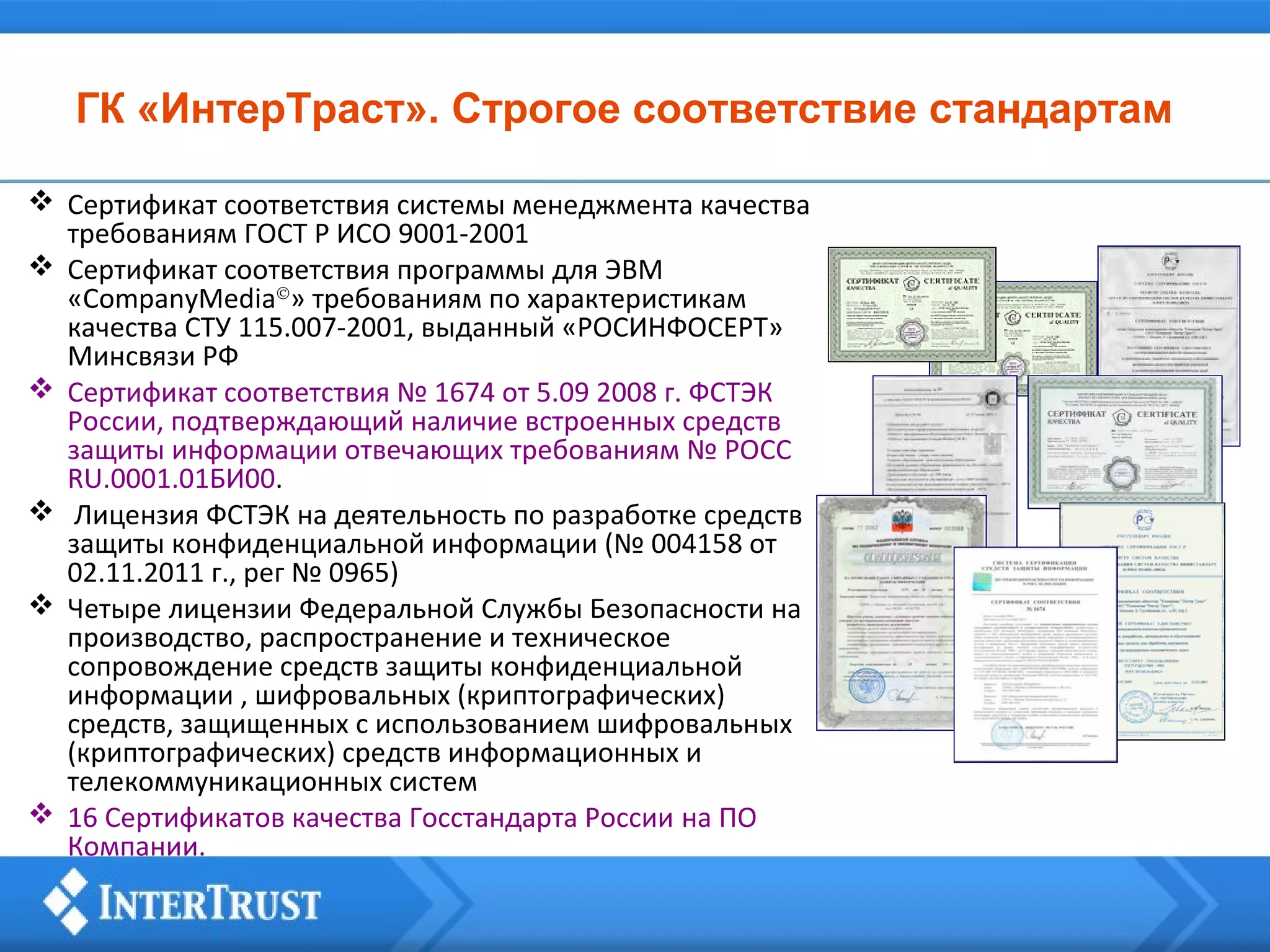 ГК «ИнтерТраст». Строгое соответствие стандартам
 Сертификат соответствия системы менеджмента качества
требованиям ГОСТ Р ИСО 9001-2001
 Сертификат соответствия программы для ЭВМ
«CompanyMedia©» требованиям по характеристикам
качества СТУ 115.007-2001, выданный «РОСИНФОСЕРТ»
Минсвязи РФ
 Сертификат соответствия № 1674 от 5.09 2008 г. ФСТЭК
России, подтверждающий наличие встроенных средств
защиты информации отвечающих требованиям № РОСС
RU.0001.01БИ00.
 Лицензия ФСТЭК на деятельность по разработке средств
защиты конфиденциальной информации (№ 004158 от
02.11.2011 г., рег № 0965)
 Четыре лицензии Федеральной Службы Безопасности на
производство, распространение и техническое
сопровождение средств защиты конфиденциальной
информации , шифровальных (криптографических)
средств, защищенных с использованием шифровальных
(криптографических) средств информационных и
телекоммуникационных систем
 16 Сертификатов качества Госстандарта России на ПО
Компании.

 
