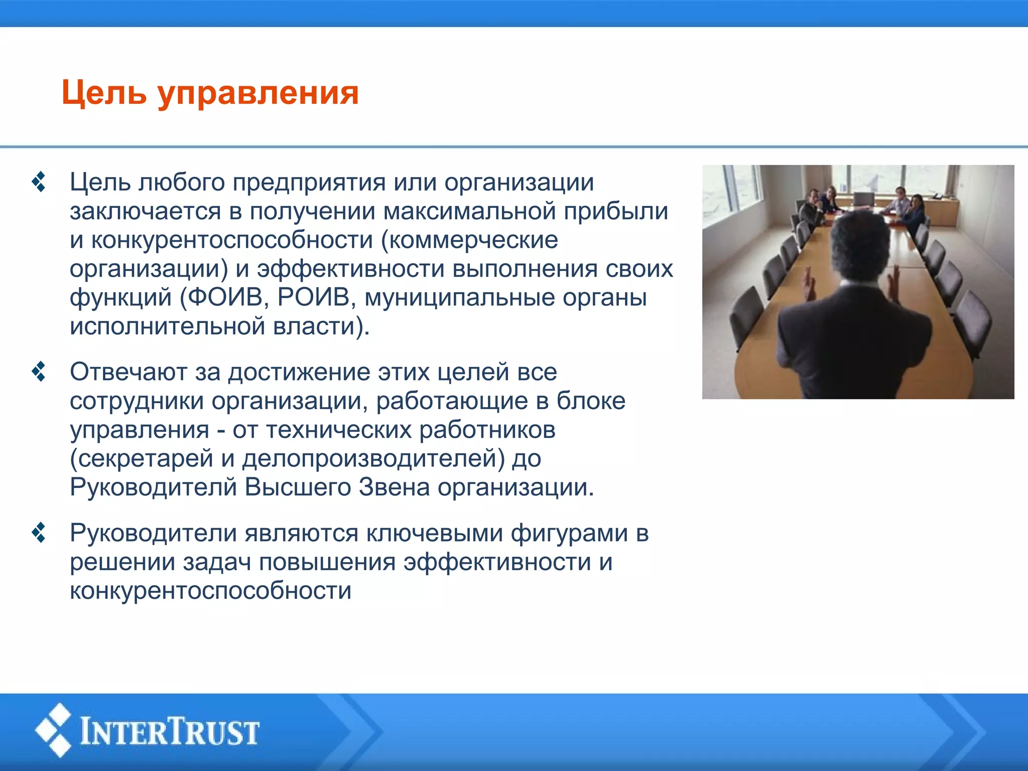 Цель управления
Цель любого предприятия или организации
заключается в получении максимальной прибыли
и конкурентоспособности (коммерческие
организации) и эффективности выполнения своих
функций (ФОИВ, РОИВ, муниципальные органы
исполнительной власти).
Отвечают за достижение этих целей все
сотрудники организации, работающие в блоке
управления - от технических работников
(секретарей и делопроизводителей) до
Руководителй Высшего Звена организации.
Руководители являются ключевыми фигурами в
решении задач повышения эффективности и
конкурентоспособности

 