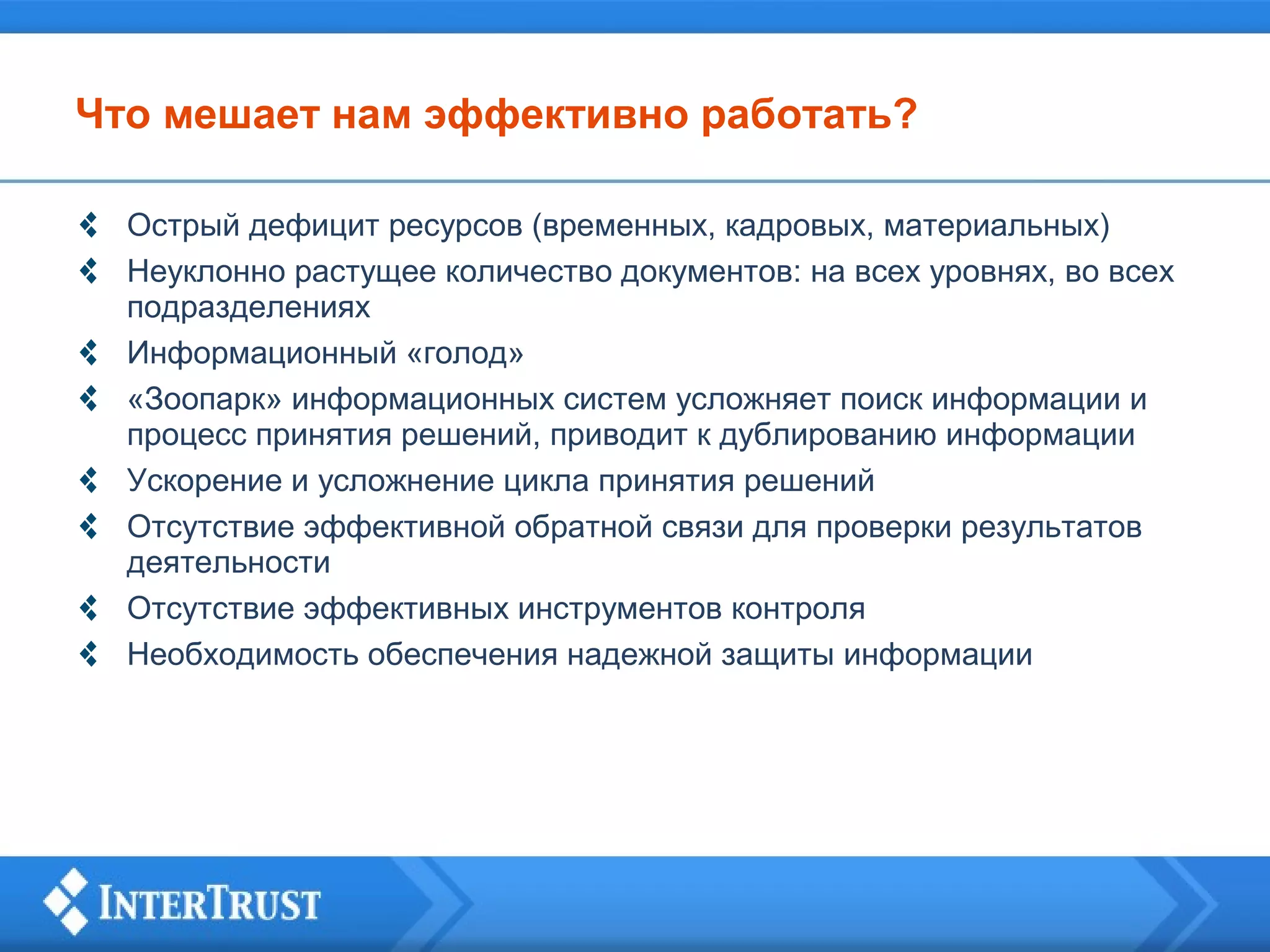 Что мешает нам эффективно работать?
Острый дефицит ресурсов (временных, кадровых, материальных)
Неуклонно растущее количество документов: на всех уровнях, во всех
подразделениях
Информационный «голод»
«Зоопарк» информационных систем усложняет поиск информации и
процесс принятия решений, приводит к дублированию информации
Ускорение и усложнение цикла принятия решений
Отсутствие эффективной обратной связи для проверки результатов
деятельности
Отсутствие эффективных инструментов контроля
Необходимость обеспечения надежной защиты информации

 