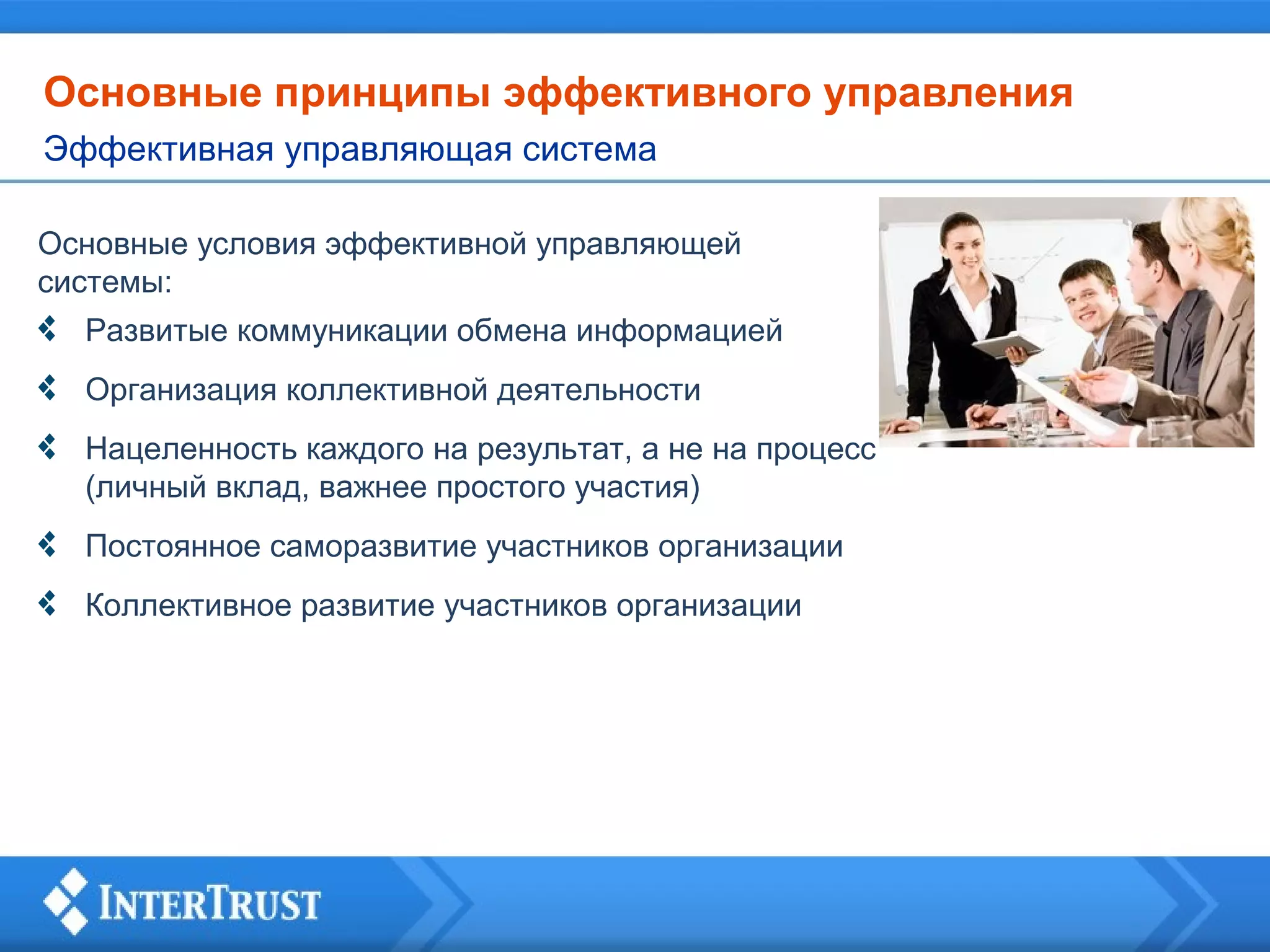 Основные принципы эффективного управления
Эффективная управляющая система
Основные условия эффективной управляющей
системы:
Развитые коммуникации обмена информацией
Организация коллективной деятельности
Нацеленность каждого на результат, а не на процесс
(личный вклад, важнее простого участия)
Постоянное саморазвитие участников организации
Коллективное развитие участников организации

 