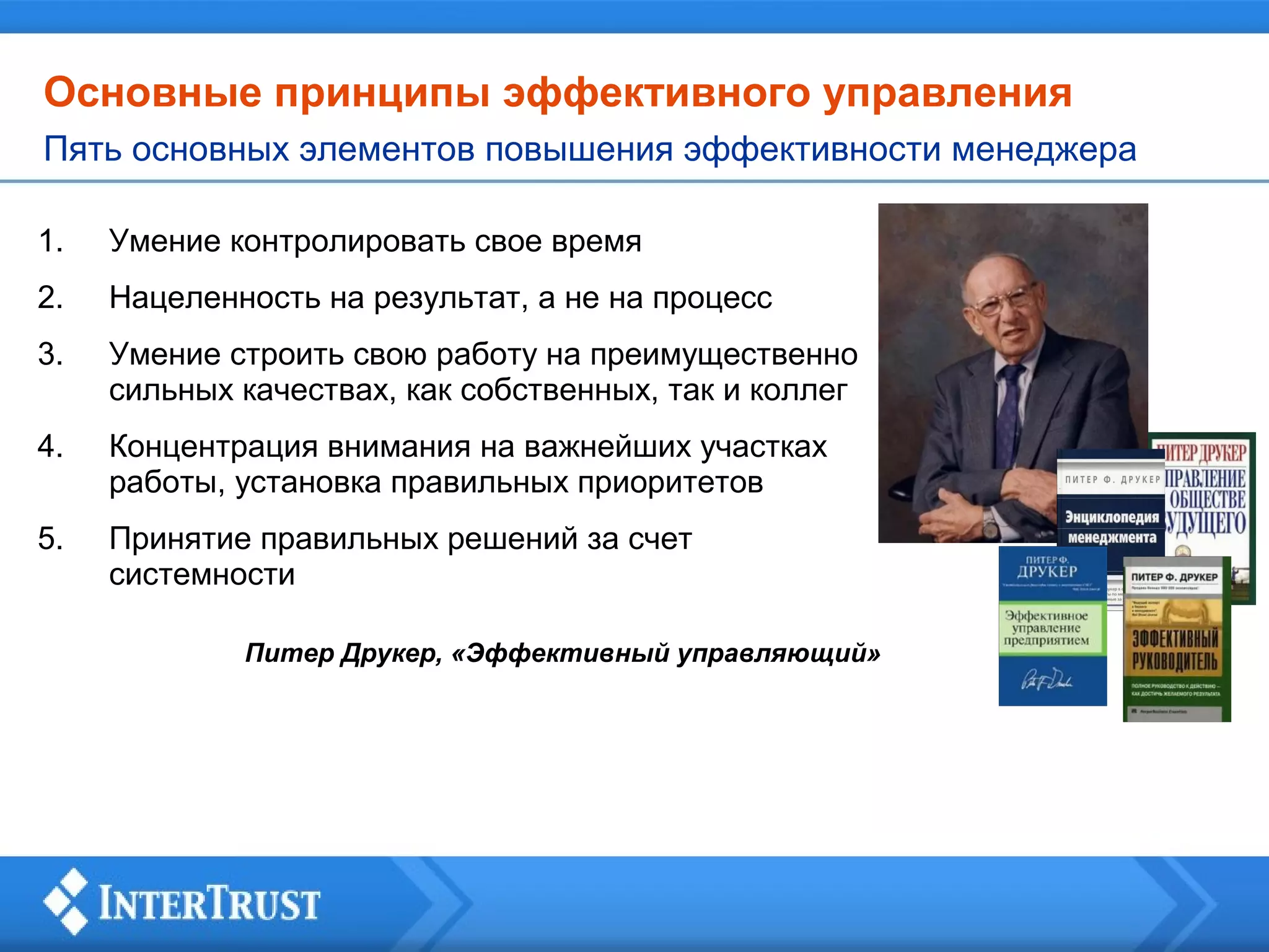 Основные принципы эффективного управления
Пять основных элементов повышения эффективности менеджера
1.

Умение контролировать свое время

2.

Нацеленность на результат, а не на процесс

3.

Умение строить свою работу на преимущественно
сильных качествах, как собственных, так и коллег

4.

Концентрация внимания на важнейших участках
работы, установка правильных приоритетов

5.

Принятие правильных решений за счет
системности
Питер Друкер, «Эффективный управляющий»

 