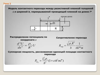 Тема 3

Модель контактного перехода между резистивной пленкой толщиной
и шириной b, перекрываемой проводящей пленкой на длине l*

проводник

l*
dx

I0

R

Распределение потенциала по
координате x

d 2U
dx 2

0

R

U

Сопротивление перехода

Rпер

0

b

R

1
thl * m

Суммарная мощность, рассеиваемая единицей площади контактного
перехода

PK

I 02 0
(1 cth2ml )
b2

 