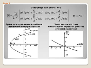 Тема 5

Z-матрица для схемы №1

cth pRC

Z

R
pC csh pRC

R1
R
R1
R

pRC
pRC

Траектория движения нулей при
изменении коэффициента N

csh pRC
cth pRC

R1
R
R1
R

pRC
pRC

R1

NR

Зависимость частоты
минимальной передачи фильтра
от коэффициента N

 