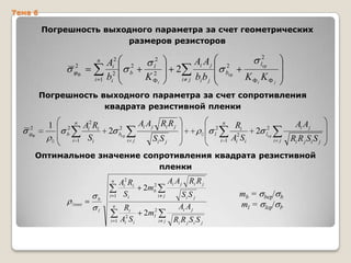 Тема 6

Погрешность выходного параметра за счет геометрических
размеров резисторов
n
2
Ф

i 1

Ai2
bi2

2
b

K

2
l
2
Фi

Ai A j

2
i j

2
bср

bi b j

2
l ср

K Фi K Ф j

Погрешность выходного параметра за счет сопротивления
квадрата резистивной пленки
2

1

Ф

0

n
2
b
i 1

Ai2 Ri
Si

2

Ai Aj Ri R j

2
bср
i j

n
0

Si S j

2
l
i 1

Ri
Ai2 Si

2

Ai Aj

2
lср
i j

Ri R j Si S j

Оптимальное значение сопротивления квадрата резистивной
пленки
n

b
0опт

i 1
n

l
i 1

Ai2 Ri
Si
Ri
Ai2 S i

Ai A j Ri R j

2
2mb

2
l

i j

2m

i j

Si S j
Ai A j
Ri R j S i S j

mb =
ml =

bср/ b
lср/ l,

 