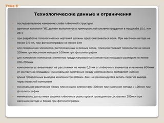 Тема 6

Технологические данные и ограничения


последовательное нанесение слоѐв плѐночной структуры



оригинал топологи ГИС должен выполнятся в прямоугольной системе координат в масштабе 10:1 или
20:1



при разработке топологических чертежей должны предусматриваться поля. При масочном методе не
менее 0,5 мм, при фотолитографии не менее 1мм



для совмещения элементов, расположенных в разных слоях, предусматривают перекрытие не менее
200мкм при масочном методе и 100мкм при фотолитографии



для измерения номиналов элементов предусматриваются контактные площадки размером не менее
200 200мкм



компоненты устанавливают на расстоянии не менее 0,5 мм от плѐночных элементов и не менее 600мкм
от контактной площадки; минимальное расстояние между компонентами составляет 300мкм



длина проволочных выводов компонентов 600мкм-3мм; не рекомендуется делать перегиб вывода

через навесной компонент


минимальное расстояние между пленочными элементами 300мкм при масочном методе и 100мкм при
фотолитографии



минимально допустимая ширина плѐночных резисторов и проводников составляет 200мкм при
масочном методе и 50мкм при фотолитографии

 