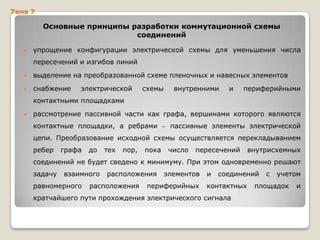 Тема 7

Основные принципы разработки коммутационной схемы
соединений


упрощение конфигурации электрической схемы для уменьшения числа
пересечений и изгибов линий



выделение на преобразованной схеме пленочных и навесных элементов



снабжение

электрической

схемы

внутренними

и

периферийными

контактными площадками


рассмотрение пассивной части как графа, вершинами которого являются
контактные площадки, а ребрами

пассивные элементы электрической

цепи. Преобразование исходной схемы осуществляется перекладыванием
ребер

графа

до

тех

пор,

пока

число

пересечений

внутрисхемных

соединений не будет сведено к минимуму. При этом одновременно решают
задачу

взаимного

равномерного

расположения

расположения

элементов

периферийных

и

соединений

контактных

кратчайшего пути прохождения электрического сигнала

с

учетом

площадок

и

 