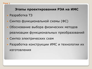 Тема 1

Этапы проектирования РЭА на ИМС


Разработка ТЗ



Синтез функциональной схемы (ФС)



Обоснование выбора физических методов
реализации функциональных преобразований



Синтез электрических схем



Разработка конструкции ИМС и технологии их
изготовления

 