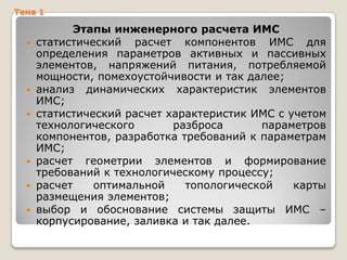 Тема 1











Этапы инженерного расчета ИМС
статистический расчет компонентов ИМС для
определения параметров активных и пассивных
элементов, напряжений питания, потребляемой
мощности, помехоустойчивости и так далее;
анализ динамических характеристик элементов
ИМС;
статистический расчет характеристик ИМС с учетом
технологического
разброса
параметров
компонентов, разработка требований к параметрам
ИМС;
расчет геометрии элементов и формирование
требований к технологическому процессу;
расчет
оптимальной
топологической
карты
размещения элементов;
выбор и обоснование системы защиты ИМС –
корпусирование, заливка и так далее.

 