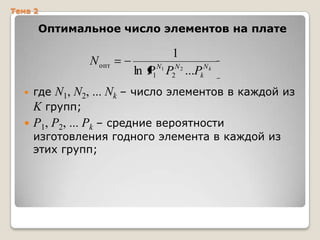 Тема 2

Оптимальное число элементов на плате

N опт

1
ln P1N1 P2N 2 ...PkN k



где N1, N2, ... Nk – число элементов в каждой из
K групп;



P1, P2, ... Pk – средние вероятности

изготовления годного элемента в каждой из
этих групп;

 