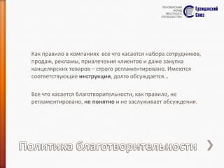 Как правило в компаниях все что касается набора сотрудников,
продаж, рекламы, привлечения клиентов и даже закупка
канцелярских товаров – строго регламентировано. Имеются
соответствующие инструкции, долго обсуждается…
Все что касается благотворительности, как правило, не
регламентировано, не понятно и не заслуживает обсуждения.

 
