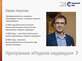 Предприниматель, владелец
типографии «Соло», интернет-проекта
«МаксиКарта»
С 2007 года бесплатно печатает
благотворительные открытки для
программы «Родник надежды»
С 2010 года – член Попечительского
совета программы «Родник надежды»
В 2013 году - участник
благотворительного спектакля «До
третьих петухов»

 