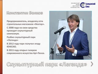 Предприниматель, владелец сети
строительных магазинов «Вектор».
С 2008 года на свои средства
проводит скульптурный
симпозиум.
Разбил скульптурный парк
«Легенда»
В 2012 году парк получил эгиду
ЮНЕСКО.
В 2013 году открыл галерею
современного искусства Арт-Пенза.

 