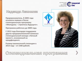 Предприниматель. В 2005 года
основала первую в Пензе
стипендиальную программу
«Молодежь – строитель будущего».
Программа работала до 2009 года.
С 2012 года благодаря поддержке
других предпринимателей появился
стипендиальный конкурс «Личный
проект», основанный на
краудфандинге.

Размер ежемесячной стипендии в
2014 году – от 1500 рублей.

 